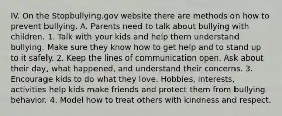 IV. On the Stopbullying.gov website there are methods on how to prevent bullying. A. Parents need to talk about bullying with children. 1. Talk with your kids and help them understand bullying. Make sure they know how to get help and to stand up to it safely. 2. Keep the lines of communication open. Ask about their day, what happened, and understand their concerns. 3. Encourage kids to do what they love. Hobbies, interests, activities help kids make friends and protect them from bullying behavior. 4. Model how to treat others with kindness and respect.