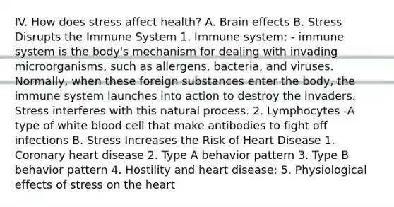 IV. How does stress affect health? A. Brain effects B. Stress Disrupts the Immune System 1. Immune system: - immune system is the body's mechanism for dealing with invading microorganisms, such as allergens, bacteria, and viruses. Normally, when these foreign substances enter the body, the immune system launches into action to destroy the invaders. Stress interferes with this natural process. 2. Lymphocytes -A type of white blood cell that make antibodies to fight off infections B. Stress Increases the Risk of Heart Disease 1. Coronary heart disease 2. Type A behavior pattern 3. Type B behavior pattern 4. Hostility and heart disease: 5. Physiological effects of stress on <a href='https://www.questionai.com/knowledge/kya8ocqc6o-the-heart' class='anchor-knowledge'>the heart</a>