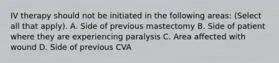 IV therapy should not be initiated in the following areas: (Select all that apply). A. Side of previous mastectomy B. Side of patient where they are experiencing paralysis C. Area affected with wound D. Side of previous CVA