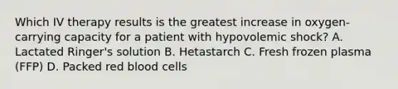 Which IV therapy results is the greatest increase in oxygen-carrying capacity for a patient with hypovolemic shock? A. Lactated Ringer's solution B. Hetastarch C. Fresh frozen plasma (FFP) D. Packed red blood cells