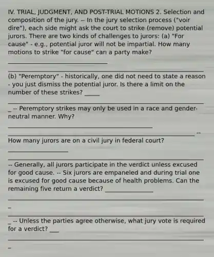 IV. TRIAL, JUDGMENT, AND POST-TRIAL MOTIONS 2. Selection and composition of the jury. -- In the jury selection process ("voir dire"), each side might ask the court to strike (remove) potential jurors. There are two kinds of challenges to jurors: (a) "For cause" - e.g., potential juror will not be impartial. How many motions to strike "for cause" can a party make? _________________________________ _________________________________________________________________ (b) "Peremptory" - historically, one did not need to state a reason - you just dismiss the potential juror. Is there a limit on the number of these strikes? _____ __________________________________________________________________ -- Peremptory strikes may only be used in a race and gender-neutral manner. Why? ________________________________________________ ______________________________________________________________ -- How many jurors are on a civil jury in federal court? ____________________ _________________________________________________________________ -- Generally, all jurors participate in the verdict unless excused for good cause. -- Six jurors are empaneled and during trial one is excused for good cause because of health problems. Can the remaining five return a verdict? ________________ __________________________________________________________________ __________________________________________________________________ -- Unless the parties agree otherwise, what jury vote is required for a verdict? ___ __________________________________________________________________