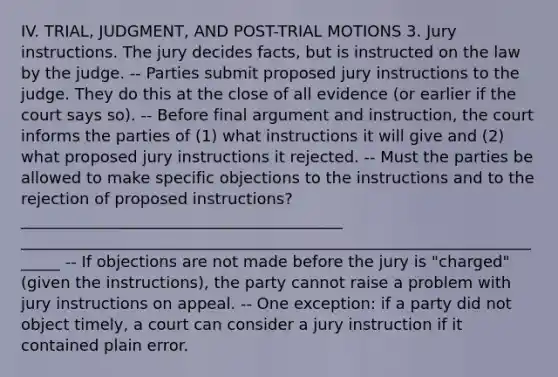 IV. TRIAL, JUDGMENT, AND POST-TRIAL MOTIONS 3. Jury instructions. The jury decides facts, but is instructed on the law by the judge. -- Parties submit proposed jury instructions to the judge. They do this at the close of all evidence (or earlier if the court says so). -- Before final argument and instruction, the court informs the parties of (1) what instructions it will give and (2) what proposed jury instructions it rejected. -- Must the parties be allowed to make specific objections to the instructions and to the rejection of proposed instructions? _________________________________________ ______________________________________________________________________ -- If objections are not made before the jury is "charged" (given the instructions), the party cannot raise a problem with jury instructions on appeal. -- One exception: if a party did not object timely, a court can consider a jury instruction if it contained plain error.