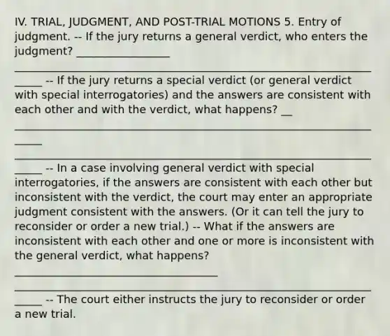 IV. TRIAL, JUDGMENT, AND POST-TRIAL MOTIONS 5. Entry of judgment. -- If the jury returns a general verdict, who enters the judgment? _________________ ______________________________________________________________________ -- If the jury returns a special verdict (or general verdict with special interrogatories) and the answers are consistent with each other and with the verdict, what happens? __ ______________________________________________________________________ ______________________________________________________________________ -- In a case involving general verdict with special interrogatories, if the answers are consistent with each other but inconsistent with the verdict, the court may enter an appropriate judgment consistent with the answers. (Or it can tell the jury to reconsider or order a new trial.) -- What if the answers are inconsistent with each other and one or more is inconsistent with the general verdict, what happens? _____________________________________ ______________________________________________________________________ -- The court either instructs the jury to reconsider or order a new trial.