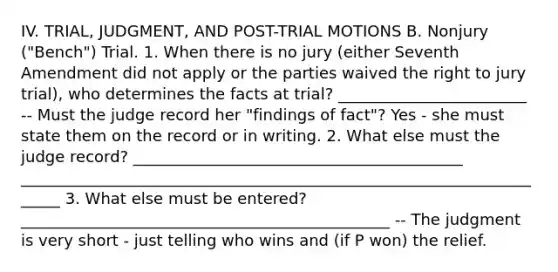 IV. TRIAL, JUDGMENT, AND POST-TRIAL MOTIONS B. Nonjury ("Bench") Trial. 1. When there is no jury (either Seventh Amendment did not apply or the parties waived the right to jury trial), who determines the facts at trial? ________________________ -- Must the judge record her "findings of fact"? Yes - she must state them on the record or in writing. 2. What else must the judge record? __________________________________________ ______________________________________________________________________ 3. What else must be entered? _______________________________________________ -- The judgment is very short - just telling who wins and (if P won) the relief.