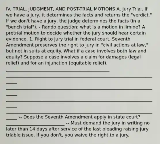 IV. TRIAL, JUDGMENT, AND POST-TRIAL MOTIONS A. Jury Trial. If we have a jury, it determines the facts and returns the "verdict." If we don't have a jury, the judge determines the facts (in a "bench trial"). - Rando question: what is a motion in limine? A pretrial motion to decide whether the jury should hear certain evidence. 1. Right to jury trial in federal court. Seventh Amendment preserves the right to jury in "civil actions at law," but not in suits at equity. What if a case involves both law and equity? Suppose a case involves a claim for damages (legal relief) and for an injunction (equitable relief). ______________________________________________ ______________________________________________________________________ ______________________________________________________________________ ______________________________________________________________________ ______________________________________________________________________ -- Does the Seventh Amendment apply in state court? __________________________ -- Must demand the jury in writing no later than 14 days after service of the last pleading raising jury triable issue. If you don't, you waive the right to a jury.