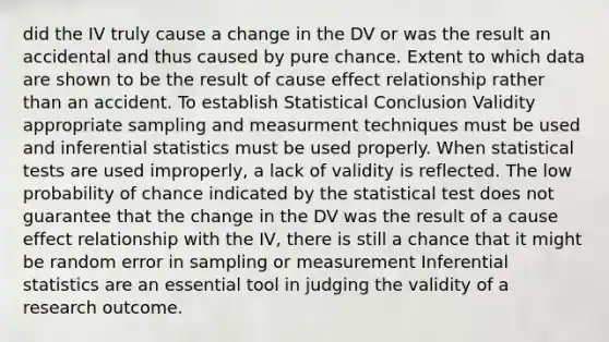 did the IV truly cause a change in the DV or was the result an accidental and thus caused by pure chance. Extent to which data are shown to be the result of cause effect relationship rather than an accident. To establish Statistical Conclusion Validity appropriate sampling and measurment techniques must be used and inferential statistics must be used properly. When statistical tests are used improperly, a lack of validity is reflected. The low probability of chance indicated by the statistical test does not guarantee that the change in the DV was the result of a cause effect relationship with the IV, there is still a chance that it might be random error in sampling or measurement Inferential statistics are an essential tool in judging the validity of a research outcome.