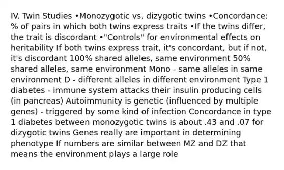 IV. Twin Studies •Monozygotic vs. dizygotic twins •Concordance: % of pairs in which both twins express traits •If the twins differ, the trait is discordant •"Controls" for environmental effects on heritability If both twins express trait, it's concordant, but if not, it's discordant 100% shared alleles, same environment 50% shared alleles, same environment Mono - same alleles in same environment D - different alleles in different environment Type 1 diabetes - immune system attacks their insulin producing cells (in pancreas) Autoimmunity is genetic (influenced by multiple genes) - triggered by some kind of infection Concordance in type 1 diabetes between monozygotic twins is about .43 and .07 for dizygotic twins Genes really are important in determining phenotype If numbers are similar between MZ and DZ that means the environment plays a large role