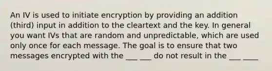 An IV is used to initiate encryption by providing an addition (third) input in addition to the cleartext and the key. In general you want IVs that are random and unpredictable, which are used only once for each message. The goal is to ensure that two messages encrypted with the ___ ___ do not result in the ___ ____