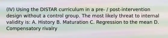 (IV) Using the DISTAR curriculum in a pre- / post-intervention design without a control group. The most likely threat to internal validity is: A. History B. Maturation C. Regression to the mean D. Compensatory rivalry