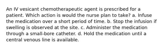 An IV vesicant chemotherapeutic agent is prescribed for a patient. Which action is would the nurse plan to take? a. Infuse the medication over a short period of time. b. Stop the infusion if swelling is observed at the site. c. Administer the medication through a small-bore catheter. d. Hold the medication until a central venous line is available.