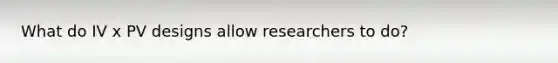 What do IV x PV designs allow researchers to do?