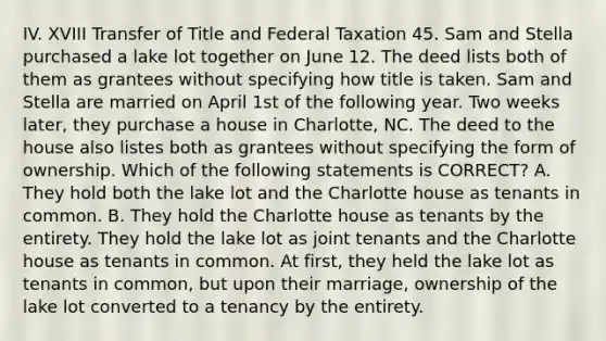 IV. XVIII Transfer of Title and Federal Taxation 45. Sam and Stella purchased a lake lot together on June 12. The deed lists both of them as grantees without specifying how title is taken. Sam and Stella are married on April 1st of the following year. Two weeks later, they purchase a house in Charlotte, NC. The deed to the house also listes both as grantees without specifying the form of ownership. Which of the following statements is CORRECT? A. They hold both the lake lot and the Charlotte house as tenants in common. B. They hold the Charlotte house as tenants by the entirety. They hold the lake lot as joint tenants and the Charlotte house as tenants in common. At first, they held the lake lot as tenants in common, but upon their marriage, ownership of the lake lot converted to a tenancy by the entirety.