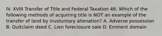 IV. XVIII Transfer of Title and Federal Taxation 46. Which of the following methods of acquiring title is NOT an example of the transfer of land by involuntary alienation? A. Adverse possession B. Quitclaim deed C. Lien foreclosure sale D. Eminent domain