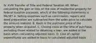 IV. XVIII Transfer of Title and Federal Taxation 48. When calculating the gain or loss on the sale of residential property for federal taxation purposes, which of the following statements is FALSE? A. Selling expenses such as commission, repairs and deed preparation are subtracted from the sales price to calculate the amount realized. B. Basis is the purchase price of the property when acquired. C. Closing costs at the time of purchase, excluding those related to obtaining a loan, are added to the basis when calculating adjusted basis. D. Cost of capital expenditures are added to basis to calculated adjusted basis