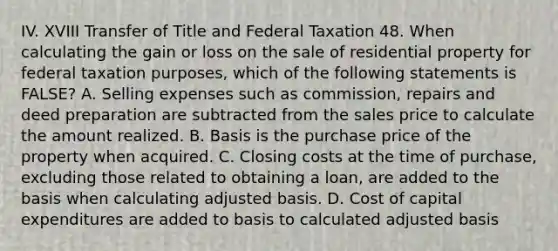 IV. XVIII Transfer of Title and Federal Taxation 48. When calculating the gain or loss on the sale of residential property for federal taxation purposes, which of the following statements is FALSE? A. Selling expenses such as commission, repairs and deed preparation are subtracted from the sales price to calculate the amount realized. B. Basis is the purchase price of the property when acquired. C. Closing costs at the time of purchase, excluding those related to obtaining a loan, are added to the basis when calculating adjusted basis. D. Cost of capital expenditures are added to basis to calculated adjusted basis