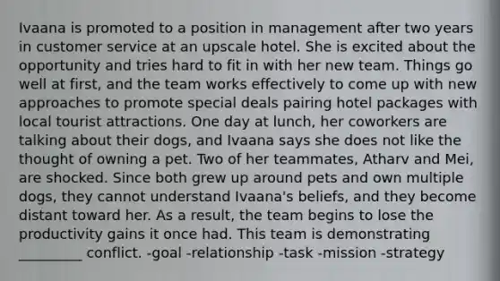 Ivaana is promoted to a position in management after two years in customer service at an upscale hotel. She is excited about the opportunity and tries hard to fit in with her new team. Things go well at first, and the team works effectively to come up with new approaches to promote special deals pairing hotel packages with local tourist attractions. One day at lunch, her coworkers are talking about their dogs, and Ivaana says she does not like the thought of owning a pet. Two of her teammates, Atharv and Mei, are shocked. Since both grew up around pets and own multiple dogs, they cannot understand Ivaana's beliefs, and they become distant toward her. As a result, the team begins to lose the productivity gains it once had. This team is demonstrating _________ conflict. -goal -relationship -task -mission -strategy