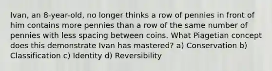 Ivan, an 8-year-old, no longer thinks a row of pennies in front of him contains more pennies than a row of the same number of pennies with less spacing between coins. What Piagetian concept does this demonstrate Ivan has mastered? a) Conservation b) Classification c) Identity d) Reversibility