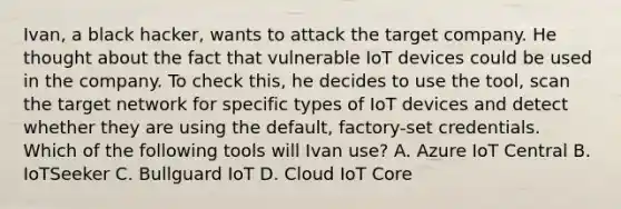 Ivan, a black hacker, wants to attack the target company. He thought about the fact that vulnerable IoT devices could be used in the company. To check this, he decides to use the tool, scan the target network for specific types of IoT devices and detect whether they are using the default, factory-set credentials. Which of the following tools will Ivan use? A. Azure IoT Central B. IoTSeeker C. Bullguard IoT D. Cloud IoT Core