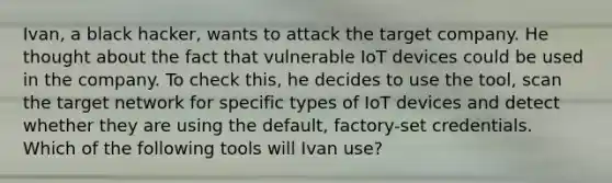 Ivan, a black hacker, wants to attack the target company. He thought about the fact that vulnerable IoT devices could be used in the company. To check this, he decides to use the tool, scan the target network for specific types of IoT devices and detect whether they are using the default, factory-set credentials. Which of the following tools will Ivan use?