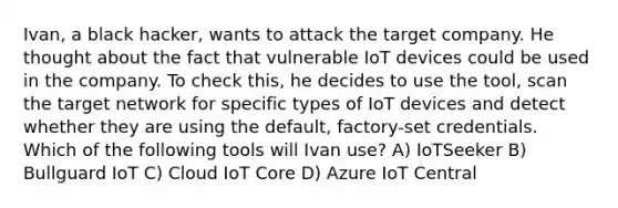 Ivan, a black hacker, wants to attack the target company. He thought about the fact that vulnerable IoT devices could be used in the company. To check this, he decides to use the tool, scan the target network for specific types of IoT devices and detect whether they are using the default, factory-set credentials. Which of the following tools will Ivan use? A) IoTSeeker B) Bullguard IoT C) Cloud IoT Core D) Azure IoT Central