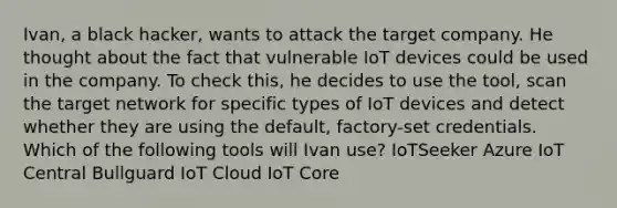 Ivan, a black hacker, wants to attack the target company. He thought about the fact that vulnerable IoT devices could be used in the company. To check this, he decides to use the tool, scan the target network for specific types of IoT devices and detect whether they are using the default, factory-set credentials. Which of the following tools will Ivan use? IoTSeeker Azure IoT Central Bullguard IoT Cloud IoT Core