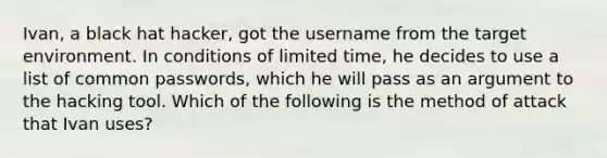 Ivan, a black hat hacker, got the username from the target environment. In conditions of limited time, he decides to use a list of common passwords, which he will pass as an argument to the hacking tool. Which of the following is the method of attack that Ivan uses?