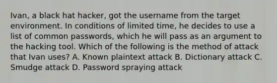 Ivan, a black hat hacker, got the username from the target environment. In conditions of limited time, he decides to use a list of common passwords, which he will pass as an argument to the hacking tool. Which of the following is the method of attack that Ivan uses? A. Known plaintext attack B. Dictionary attack C. Smudge attack D. Password spraying attack