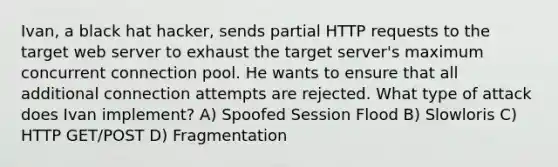 Ivan, a black hat hacker, sends partial HTTP requests to the target web server to exhaust the target server's maximum concurrent connection pool. He wants to ensure that all additional connection attempts are rejected. What type of attack does Ivan implement? A) Spoofed Session Flood B) Slowloris C) HTTP GET/POST D) Fragmentation