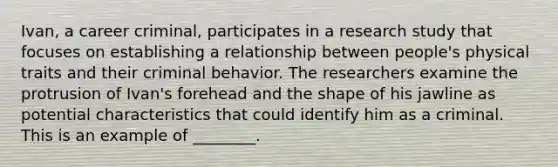 Ivan, a career criminal, participates in a research study that focuses on establishing a relationship between people's physical traits and their criminal behavior. The researchers examine the protrusion of Ivan's forehead and the shape of his jawline as potential characteristics that could identify him as a criminal. This is an example of ________.