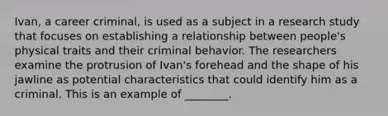 Ivan, a career criminal, is used as a subject in a research study that focuses on establishing a relationship between people's physical traits and their criminal behavior. The researchers examine the protrusion of Ivan's forehead and the shape of his jawline as potential characteristics that could identify him as a criminal. This is an example of ________.