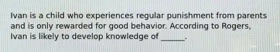 Ivan is a child who experiences regular punishment from parents and is only rewarded for good behavior. According to Rogers, Ivan is likely to develop knowledge of ______.