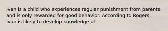 Ivan is a child who experiences regular punishment from parents and is only rewarded for good behavior. According to Rogers, Ivan is likely to develop knowledge of