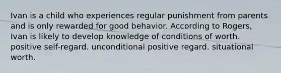 Ivan is a child who experiences regular punishment from parents and is only rewarded for good behavior. According to Rogers, Ivan is likely to develop knowledge of conditions of worth. positive self-regard. unconditional positive regard. situational worth.