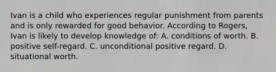 Ivan is a child who experiences regular punishment from parents and is only rewarded for good behavior. According to Rogers, Ivan is likely to develop knowledge of: A. conditions of worth. B. positive self-regard. C. unconditional positive regard. D. situational worth.