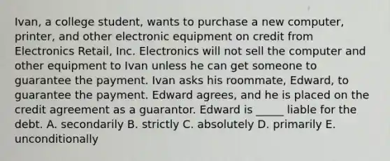 Ivan, a college​ student, wants to purchase a new​ computer, printer, and other electronic equipment on credit from Electronics​ Retail, Inc. Electronics will not sell the computer and other equipment to Ivan unless he can get someone to guarantee the payment. Ivan asks his​ roommate, Edward, to guarantee the payment. Edward​ agrees, and he is placed on the credit agreement as a guarantor. Edward is​ _____ liable for the debt. A. secondarily B. strictly C. absolutely D. primarily E. unconditionally