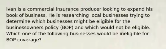 Ivan is a commercial insurance producer looking to expand his book of business. He is researching local businesses trying to determine which businesses might be eligible for the businessowners policy (BOP) and which would not be eligible. Which one of the following businesses would be ineligible for BOP coverage?