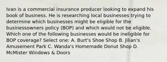 Ivan is a commercial insurance producer looking to expand his book of business. He is researching local businesses trying to determine which businesses might be eligible for the businessowners policy (BOP) and which would not be eligible. Which one of the following businesses would be ineligible for BOP coverage? Select one: A. Burt's Shoe Shop B. Jilian's Amusement Park C. Wanda's Homemade Donut Shop D. McMister Windows & Doors