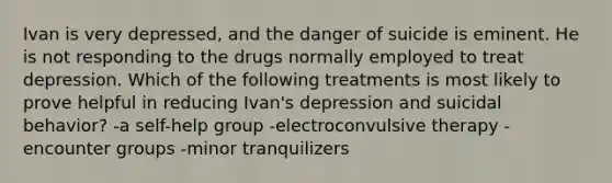 Ivan is very depressed, and the danger of suicide is eminent. He is not responding to the drugs normally employed to treat depression. Which of the following treatments is most likely to prove helpful in reducing Ivan's depression and suicidal behavior? -a self-help group -electroconvulsive therapy -encounter groups -minor tranquilizers