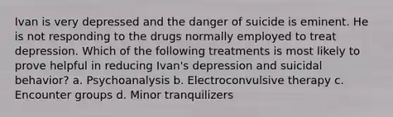 Ivan is very depressed and the danger of suicide is eminent. He is not responding to the drugs normally employed to treat depression. Which of the following treatments is most likely to prove helpful in reducing Ivan's depression and suicidal behavior? a. Psychoanalysis b. Electroconvulsive therapy c. Encounter groups d. Minor tranquilizers