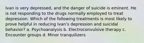 Ivan is very depressed, and the danger of suicide is eminent. He is not responding to the drugs normally employed to treat depression. Which of the following treatments is most likely to prove helpful in reducing Ivan's depression and suicidal behavior? a. Psychoanalysis b. Electroconvulsive therapy c. Encounter groups d. Minor tranquilizers