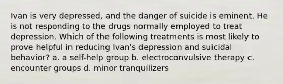 Ivan is very depressed, and the danger of suicide is eminent. He is not responding to the drugs normally employed to treat depression. Which of the following treatments is most likely to prove helpful in reducing Ivan's depression and suicidal behavior? a. a self-help group b. electroconvulsive therapy c. encounter groups d. minor tranquilizers