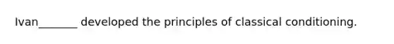 Ivan_______ developed the principles of classical conditioning.