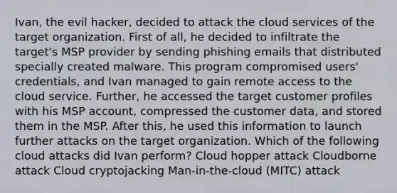 Ivan, the evil hacker, decided to attack the cloud services of the target organization. First of all, he decided to infiltrate the target's MSP provider by sending phishing emails that distributed specially created malware. This program compromised users' credentials, and Ivan managed to gain remote access to the cloud service. Further, he accessed the target customer profiles with his MSP account, compressed the customer data, and stored them in the MSP. After this, he used this information to launch further attacks on the target organization. Which of the following cloud attacks did Ivan perform? Cloud hopper attack Cloudborne attack Cloud cryptojacking Man-in-the-cloud (MITC) attack