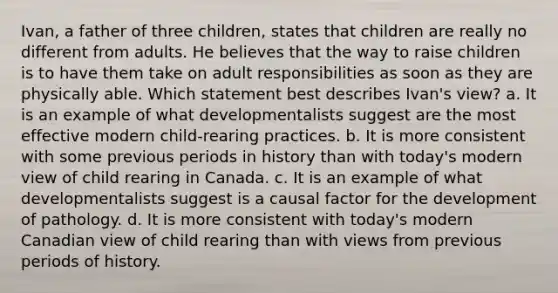 Ivan, a father of three children, states that children are really no different from adults. He believes that the way to raise children is to have them take on adult responsibilities as soon as they are physically able. Which statement best describes Ivan's view? a. It is an example of what developmentalists suggest are the most effective modern child-rearing practices. b. It is more consistent with some previous periods in history than with today's modern view of child rearing in Canada. c. It is an example of what developmentalists suggest is a causal factor for the development of pathology. d. It is more consistent with today's modern Canadian view of child rearing than with views from previous periods of history.