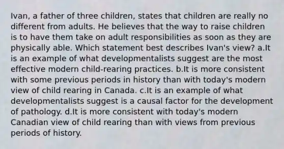 Ivan, a father of three children, states that children are really no different from adults. He believes that the way to raise children is to have them take on adult responsibilities as soon as they are physically able. Which statement best describes Ivan's view? a.It is an example of what developmentalists suggest are the most effective modern child-rearing practices. b.It is more consistent with some previous periods in history than with today's modern view of child rearing in Canada. c.It is an example of what developmentalists suggest is a causal factor for the development of pathology. d.It is more consistent with today's modern Canadian view of child rearing than with views from previous periods of history.