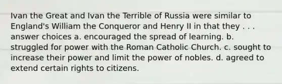 Ivan the Great and Ivan the Terrible of Russia were similar to England's William the Conqueror and Henry II in that they . . . answer choices a. encouraged the spread of learning. b. struggled for power with the Roman Catholic Church. c. sought to increase their power and limit the power of nobles. d. agreed to extend certain rights to citizens.