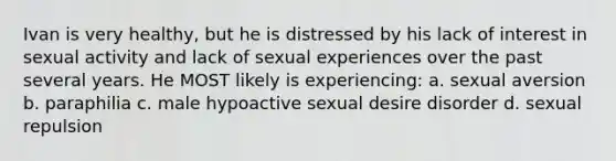 Ivan is very healthy, but he is distressed by his lack of interest in sexual activity and lack of sexual experiences over the past several years. He MOST likely is experiencing: a. sexual aversion b. paraphilia c. male hypoactive sexual desire disorder d. sexual repulsion