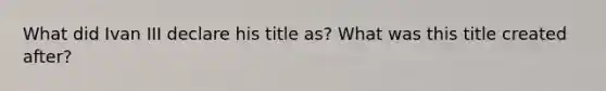 What did Ivan III declare his title as? What was this title created after?