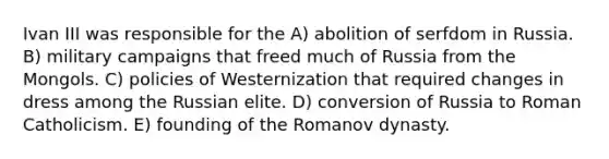 Ivan III was responsible for the A) abolition of serfdom in Russia. B) military campaigns that freed much of Russia from the Mongols. C) policies of Westernization that required changes in dress among the Russian elite. D) conversion of Russia to Roman Catholicism. E) founding of the Romanov dynasty.