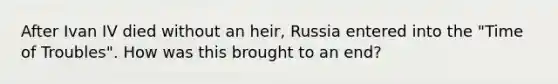 After Ivan IV died without an heir, Russia entered into the "Time of Troubles". How was this brought to an end?